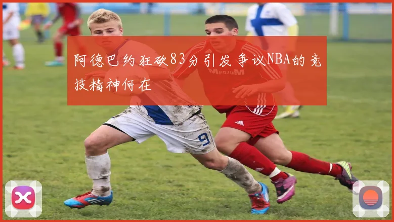 阿德巴约狂砍83分引发争议NBA的竞技精神何在