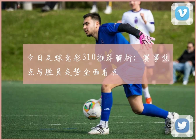 今日足球竞彩310推荐解析：赛事焦点与胜负走势全面看点