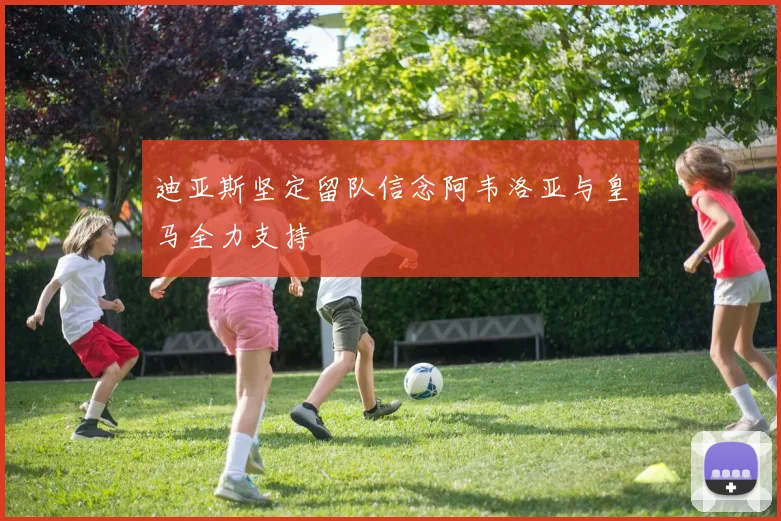 迪亚斯坚定留队信念阿韦洛亚与皇马全力支持