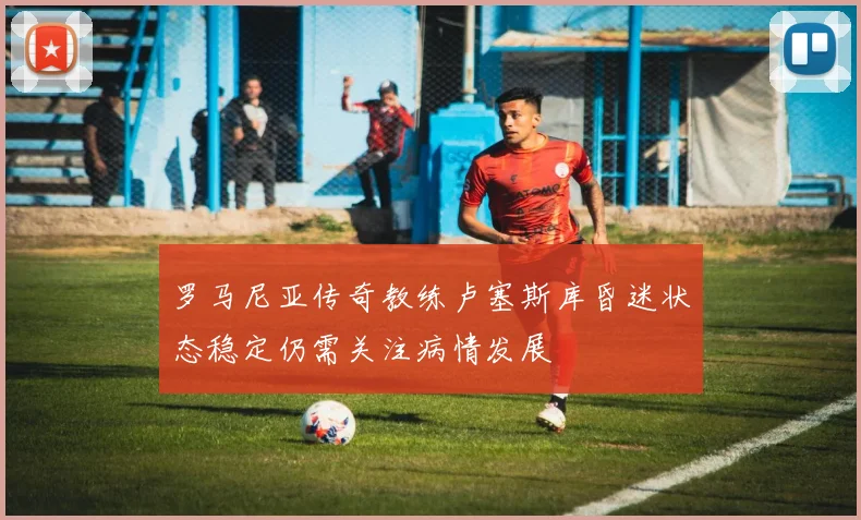 罗马尼亚传奇教练卢塞斯库昏迷状态稳定仍需关注病情发展