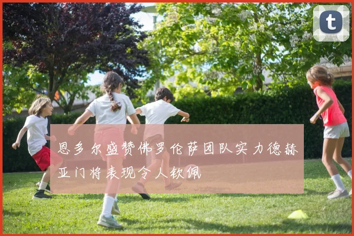 恩多尔盛赞佛罗伦萨团队实力德赫亚门将表现令人钦佩