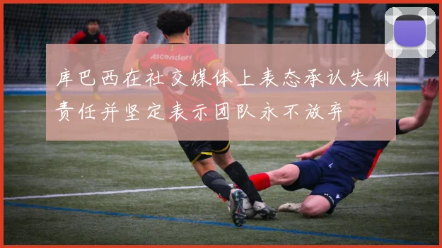 库巴西在社交媒体上表态承认失利责任并坚定表示团队永不放弃