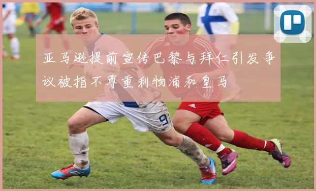 亚马逊提前宣传巴黎与拜仁引发争议被指不尊重利物浦和皇马
