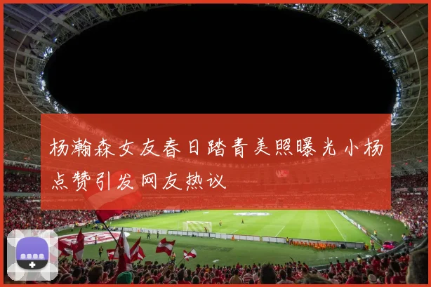 杨瀚森女友春日踏青美照曝光小杨点赞引发网友热议