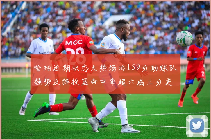 哈珀近期状态火热场均159分助球队强势反弹投篮命中率超六成三分更是惊艳