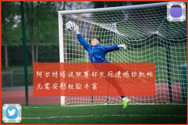 阿尔特塔谈联赛杯失冠遗憾称凯帕无需安慰经验丰富