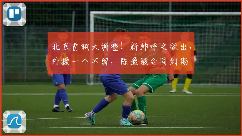 北京首钢大调整！新帅呼之欲出，外援一个不留，陈盈骏合同到期