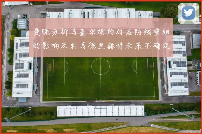 曼晚分析马奎尔续约对后防线重组的影响及利马德里赫特未来不确定性