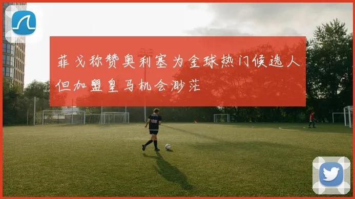 菲戈称赞奥利塞为金球热门候选人但加盟皇马机会渺茫