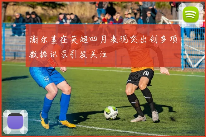 谢尔基在英超四月表现突出创多项数据记录引发关注