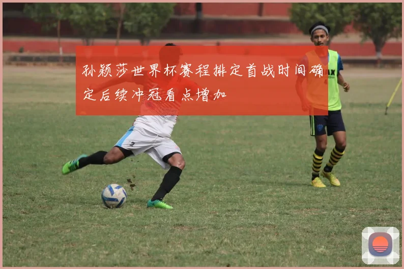 孙颖莎世界杯赛程排定首战时间确定后续冲冠看点增加
