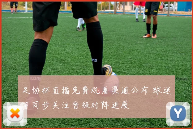足协杯直播免费观看渠道公布 球迷可同步关注晋级对阵进展