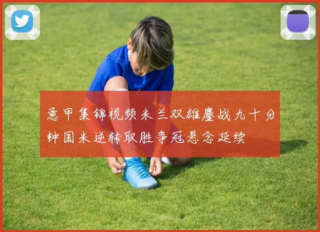 意甲集锦视频米兰双雄鏖战九十分钟国米逆转取胜争冠悬念延续