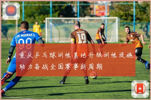 重庆乒乓球训练基地升级训练设施助力备战全国赛事新周期