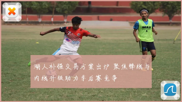 湖人补强交易方案出炉 聚焦锋线与内线升级助力季后赛竞争