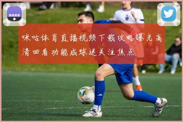 咪咕体育直播视频下载攻略曝光高清回看功能成球迷关注焦点