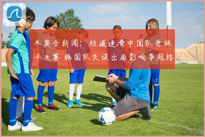 冬奥会新闻：短道速滑中国队晋级半决赛 韩国队失误出局影响争冠格局