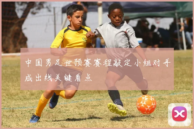 中国男足世预赛赛程敲定小组对手成出线关键看点