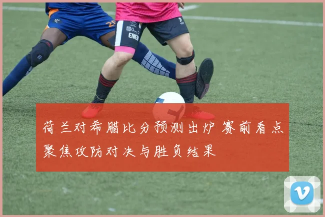 荷兰对希腊比分预测出炉 赛前看点聚焦攻防对决与胜负结果