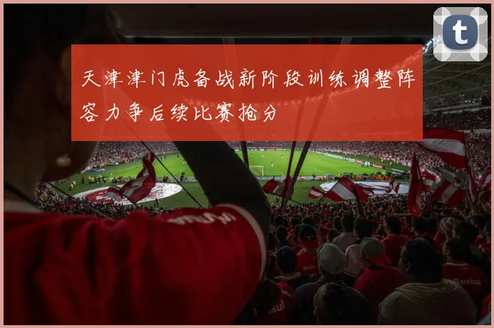 天津津门虎备战新阶段训练调整阵容力争后续比赛抢分