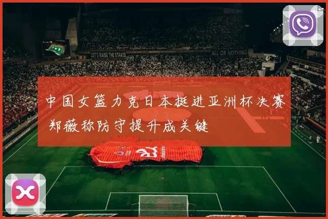 中国女篮力克日本挺进亚洲杯决赛 郑薇称防守提升成关键