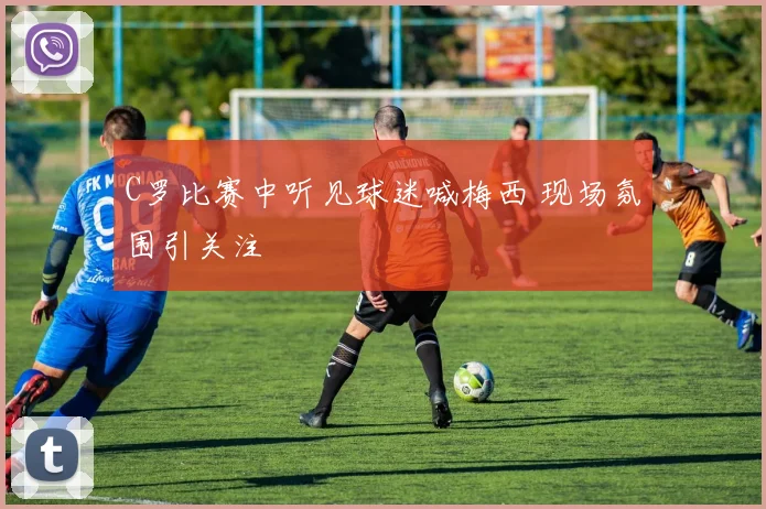 C罗比赛中听见球迷喊梅西 现场氛围引关注