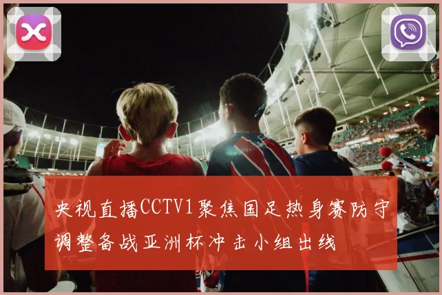 央视直播CCTV1聚焦国足热身赛防守调整备战亚洲杯冲击小组出线