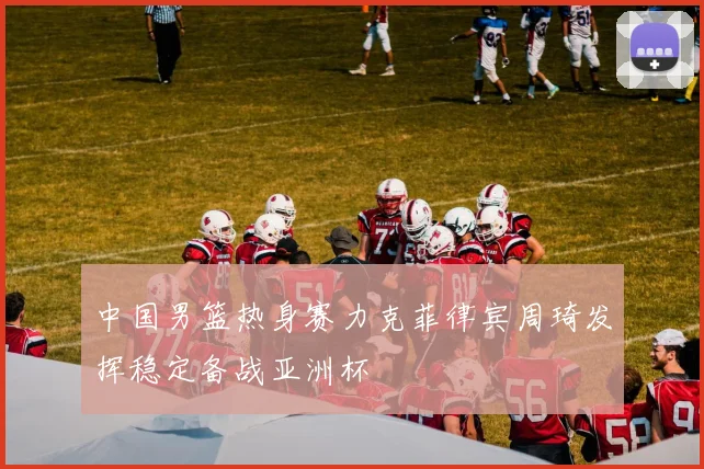 中国男篮热身赛力克菲律宾周琦发挥稳定备战亚洲杯