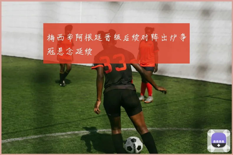 梅西率阿根廷晋级后续对阵出炉争冠悬念延续