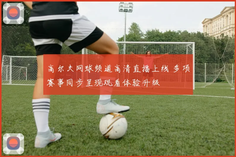 高尔夫网球频道高清直播上线 多项赛事同步呈现观看体验升级