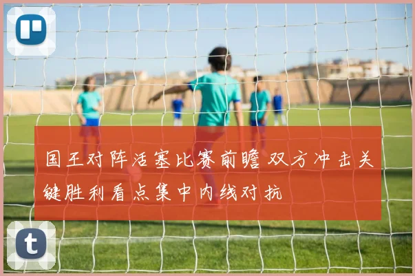 国王对阵活塞比赛前瞻 双方冲击关键胜利看点集中内线对抗