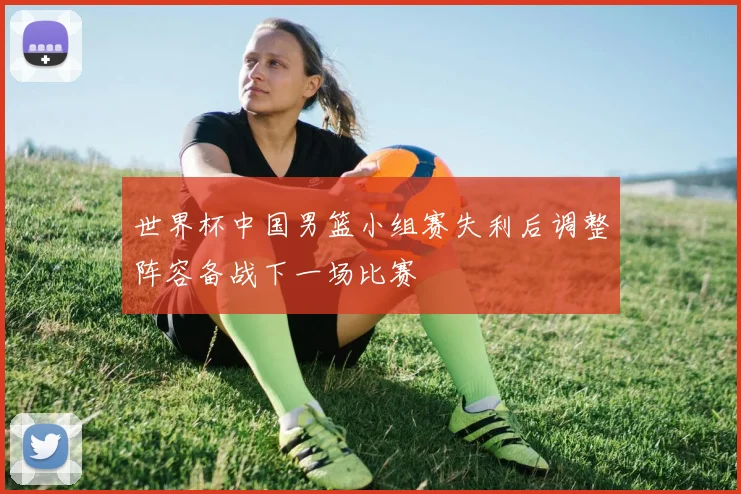 世界杯中国男篮小组赛失利后调整阵容备战下一场比赛