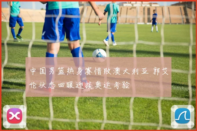 中国男篮热身赛惜败澳大利亚 郭艾伦状态回暖迎接奥运考验