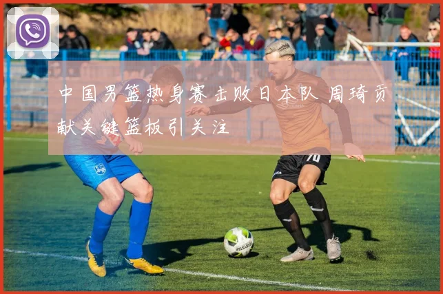 中国男篮热身赛击败日本队 周琦贡献关键篮板引关注