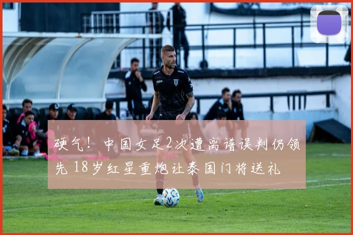硬气！中国女足2次遭离谱误判仍领先 18岁红星重炮让泰国门将送礼