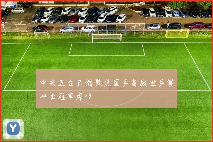 中央五台直播聚焦国乒备战世乒赛冲击冠军席位