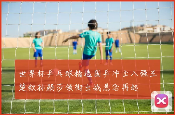 世界杯乒乓球精选国乒冲击八强王楚钦孙颖莎领衔出战悬念再起