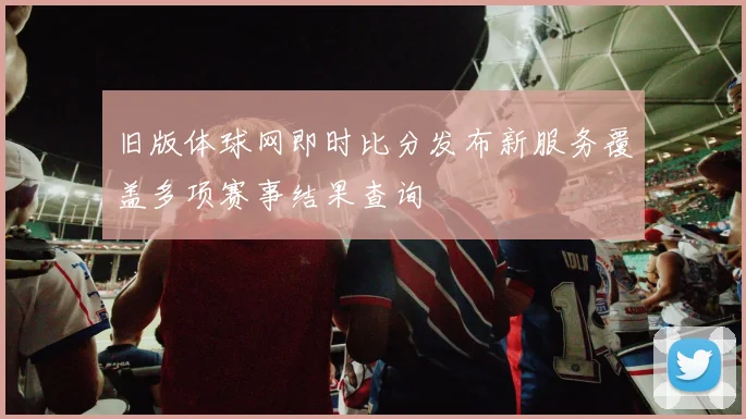 旧版体球网即时比分发布新服务覆盖多项赛事结果查询