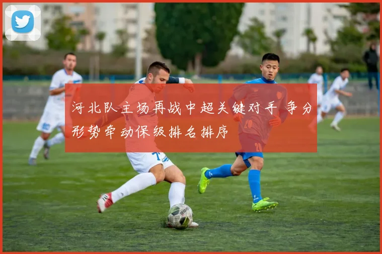 河北队主场再战中超关键对手 争分形势牵动保级排名排序