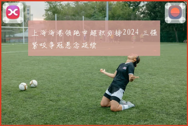上海海港领跑中超积分榜2024 三强紧咬争冠悬念延续