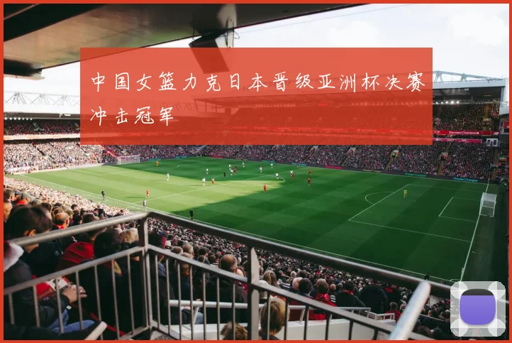 中国女篮力克日本晋级亚洲杯决赛冲击冠军