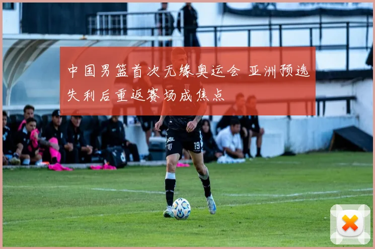 中国男篮首次无缘奥运会 亚洲预选失利后重返赛场成焦点
