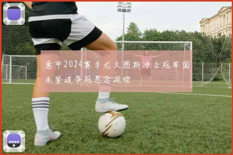 意甲2024赛季尤文图斯冲击冠军国米紧追争冠悬念延续
