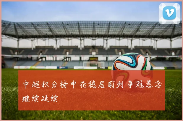 中超积分榜申花稳居前列争冠悬念继续延续