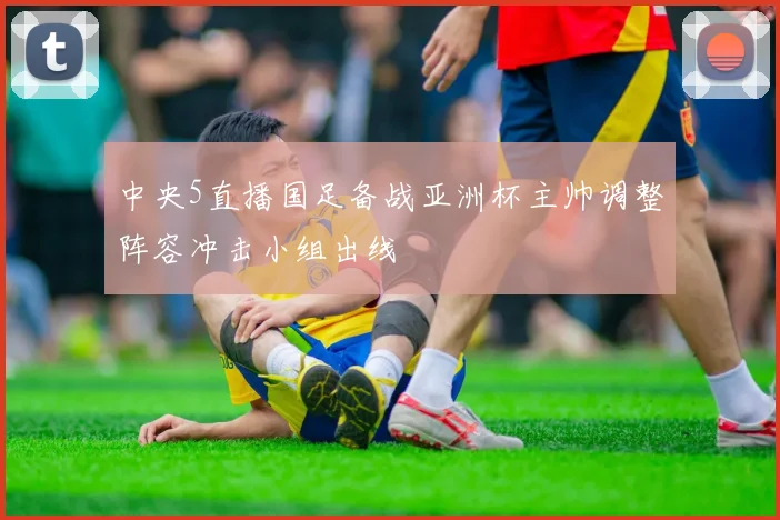 中央5直播国足备战亚洲杯主帅调整阵容冲击小组出线