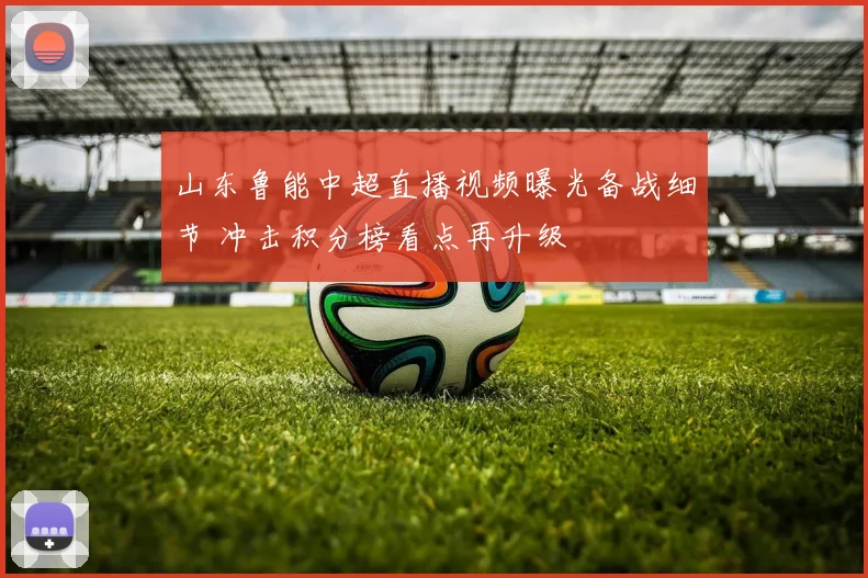 山东鲁能中超直播视频曝光备战细节 冲击积分榜看点再升级