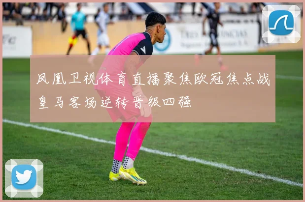 凤凰卫视体育直播聚焦欧冠焦点战皇马客场逆转晋级四强