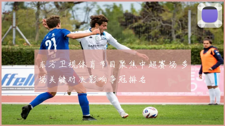 东方卫视体育节目聚焦中超赛场 多场关键对决影响争冠排名