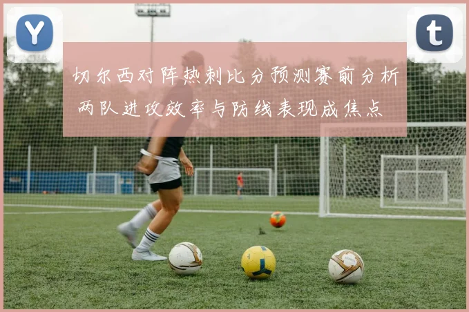 切尔西对阵热刺比分预测赛前分析 两队进攻效率与防线表现成焦点