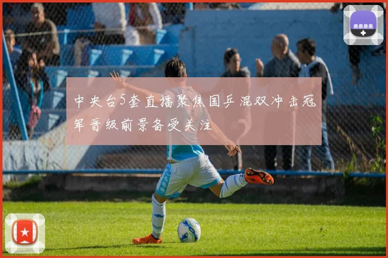 中央台5套直播聚焦国乒混双冲击冠军晋级前景备受关注